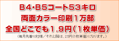 B4コート53キロ両面カラー印刷1万部でも20万部でも全国どこでも1.9円(1枚単価)。(毎月先着10社様/それ以降は2.5円(1枚単価)になります。)
