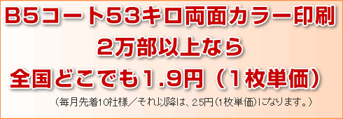 B5コート53キロ両面カラー印刷2万部以上なら全国どこでも1.9円(1枚単価)。(毎月先着10社様/それ以降は2.5円(1枚単価)になります。)