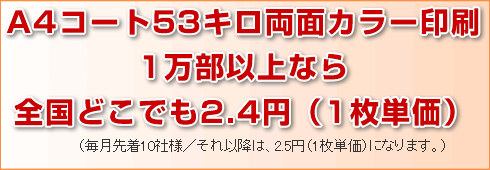 A4コート53キロ両面カラー印刷1万部以上なら全国どこでも2.4円(1枚単価)。(毎月先着10社様/それ以降は2.5円(1枚単価)になります。)