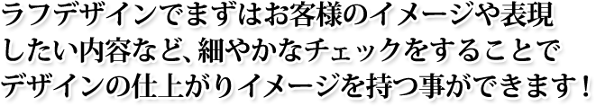 ラフデザインでまずはお客様のイメージや表現したい内容など、細やかなチェックをすることでデザインの仕上がりイメージを持つ事ができます！