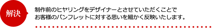 制作前のヒヤリングをデザイナーとさせていただくことでお客様のパンフレットに対する思いを細かく反映いたします。