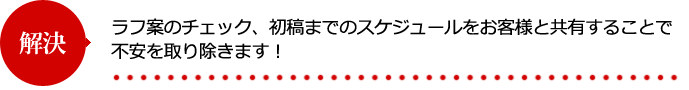 ラフ案のチェック、初稿までのスケジュールをお客様と共有することで不安を取り除きます！