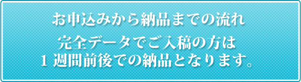 お申込みから納品までの流れ。完全データでご入稿の方は1週間前後での納品となります。