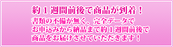 約1週間前後で商品が到着！書類の不備が無く、完全データでお申込みから納品まで約1週間前後で
商品をお届けさせていただきます！