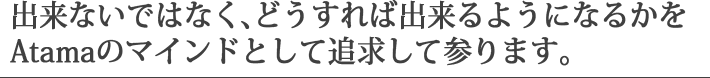 出来ないではなく、どうすれば出来るようになるかをAtamaのマインドとして追求して参ります。