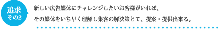 新しい広告媒体にチャレンジしたいお客様がいれば、その媒体をいち早く理解し集客の解決策とて、提案・提供出来る。