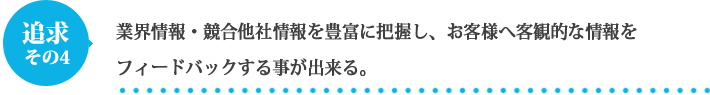 業界情報・競合他社情報を豊富に把握し、お客様へ客観的な情報をフィードバックする事が出来る。