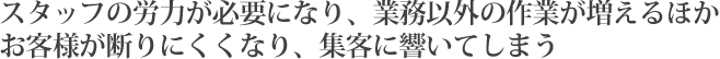 スタッフの労力が必要になり、業務以外の作業が増えるほかお客様が断りにくくなり、集客に響いてしまう