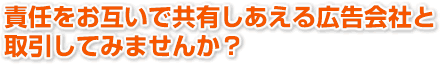 責任をお互いで共有しあえる広告会社と取引してみませんか？