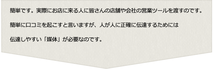 お店に来る人に店舗や会社の営業ツールを渡して口コミが伝達しやすい「媒体」が必要なのです。