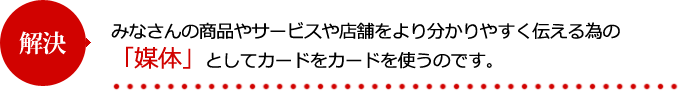 みなさんの商品やサービスや店舗をより分かりやすく伝える為の「媒体」としてカードをカードを使うのです。