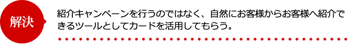 紹介キャンペーンを行うのではなく、自然にお客様からお客様へ紹介できるツールとしてカードを活用してもらう。