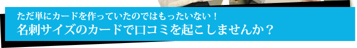 ただ単にカードを作っていたのではもったいない！名刺サイズのカードで口コミを起こしませんか？