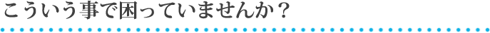 こういう事で困っていませんか？