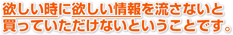 欲しい時に、欲しい情報を流さないと買っていただけないということです。